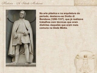 Na arte plástica e na arquitetura do período, destacou-se Giotto di Bondone (1266-1337), que já realizava trabalhos com técnicas que eram distintas daquelas que eram mais comuns na Idade Média. 