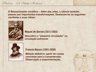 O Renascimento científico – Além das artes, a ciência também passou por importantes transformações. Destacam-se os seguintes cientistas e suas idéias: Miguel de Servet (1511-1553) Descobriu a “pequena circulação” ou circulação pulmonar Francis Bacon (1561-1626) Método dedutivo: partir de coisas concretas para a compreensão. Observação e experimentação. 