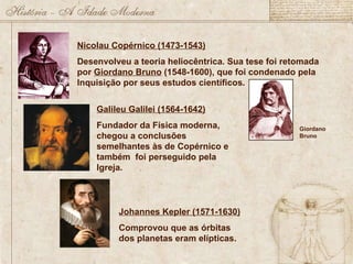 Nicolau Copérnico (1473-1543) Desenvolveu a teoria heliocêntrica. Sua tese foi retomada por  Giordano Bruno  (1548-1600), que foi condenado pela Inquisição por seus estudos científicos. Giordano Bruno Galileu Galilei (1564-1642) Fundador da Física moderna, chegou a conclusões semelhantes às de Copérnico e também  foi perseguido pela Igreja. Johannes Kepler (1571-1630) Comprovou que as órbitas dos planetas eram elípticas. 