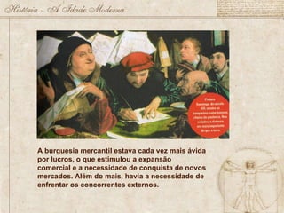 A burguesia mercantil estava cada vez mais ávida por lucros, o que estimulou a expansão comercial e a necessidade de conquista de novos mercados. Além do mais, havia a necessidade de enfrentar os concorrentes externos. 