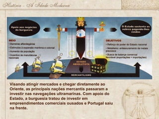 Visando atingir mercados e chegar diretamente ao Oriente, as principais nações mercantis passaram a investir nas navegações ultramarinas. Com apoio do Estado, a burguesia tratou de investir em empreendimentos comerciais ousados e Portugal saiu na frente. 