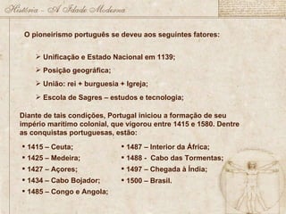 O pioneirismo português se deveu aos seguintes fatores: Unificação e Estado Nacional em 1139; Posição geográfica; União: rei + burguesia + Igreja; Escola de Sagres – estudos e tecnologia; Diante de tais condições, Portugal iniciou a formação de seu império marítimo colonial, que vigorou entre 1415 e 1580. Dentre as conquistas portuguesas, estão: 1415 – Ceuta; 1425 – Medeira; 1427 – Açores; 1434 – Cabo Bojador; 1485 – Congo e Angola; 1487 – Interior da África; 1488 -  Cabo das Tormentas; 1497 – Chegada à Índia; 1500 – Brasil. 