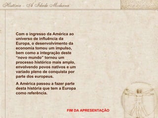Com o ingresso da América ao universo de influência da Europa, o desenvolvimento da economia tomou um impulso, bem como a integração deste “novo mundo” tornou um processo histórico mais amplo, envolvendo povos nativos e um variado pleno de conquista por parte dos europeus. A América passou a fazer parte desta história que tem a Europa como referência.  FIM DA APRESENTAÇÃO 