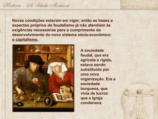 Novas condições estavam em vigor, então as bases e aspectos próprios do feudalismo já não atendiam às exigências necessárias para o cumprimento do desenvolvimento do novo sistema sócio-econômico:  o capitalismo . A sociedade feudal, que era agrícola e rígida, estava sendo substituída por uma nova organização. Era a sociedade burguesa, que vivia de lucros que a Igreja condenava. 