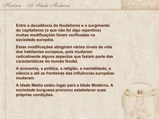 Entre a decadência do feudalismo e o surgimento do capitalismo (o que não foi algo repentino) muitas modificações foram verificadas na sociedade européia.  Estas modificações atingiram vários níveis da vida dos habitantes europeus, pois mudaram radicalmente alguns aspectos que faziam parte das características do mundo feudal. A economia, a política, a religião, a mentalidade, a ciência e até as fronteiras das influências européias mudaram. A Idade Média cedeu lugar para a Idade Moderna. A sociedade burguesa procurou estabelecer suas próprias condições.  