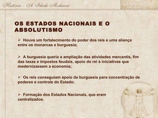 OS ESTADOS NACIONAIS E O ABSOLUTISMO Houve um fortalecimento do poder dos reis e uma aliança entre os monarcas e burguesia; A burguesia queria a ampliação das atividades mercantis, fim das taxas e impostos feudais, apoio do rei à iniciativas que modernizassem a economia; Os reis conseguiam apoio da burguesia para concentração de poderes e controle do Estado; Formação dos Estados Nacionais, que eram centralizados. 