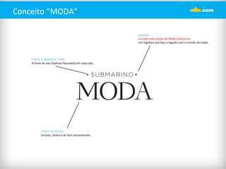Conceito 
“MODA” 
Logo%po: 
Enviado 
pela 
equipe 
de 
Moda 
Submarino. 
Um 
logo%po 
que 
faça 
a 
ligação 
com 
o 
mundo 
da 
moda. 
FONTE 
SUBMARINO.COM: 
A 
fonte 
do 
site 
(Gotham 
Rounded) 
em 
caixa 
alta. 
FONTE 
DE 
MODA: 
Simples, 
direto 
e 
de 
fácil 
compreensão 
. 
 