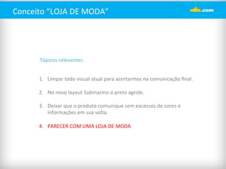 Conceito 
“LOJA 
DE 
MODA” 
Tópicos 
relevantes. 
1. Limpar 
todo 
visual 
atual 
para 
acertarmos 
na 
comunicação 
final. 
2. No 
novo 
layout 
Submarino 
o 
preto 
agride. 
3. Deixar 
que 
o 
produto 
comunique 
sem 
excessos 
de 
cores 
e 
informações 
em 
sua 
volta. 
4. PARECER 
COM 
UMA 
LOJA 
DE 
MODA 
 