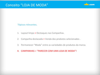 Conceito 
“LOJA 
DE 
MODA” 
Tópicos 
relevantes. 
1. Layout 
limpo 
= 
Destaques 
nas 
Campanhas. 
2. Campanha 
destacada 
= 
Venda 
dos 
produtos 
selecionados 
. 
3. Permanecer 
“Moda” 
entre 
as 
variedades 
de 
produtos 
da 
marca. 
4. CAMPANHAS 
= 
“PARECER 
COM 
UMA 
LOJA 
DE 
MODA”! 
 