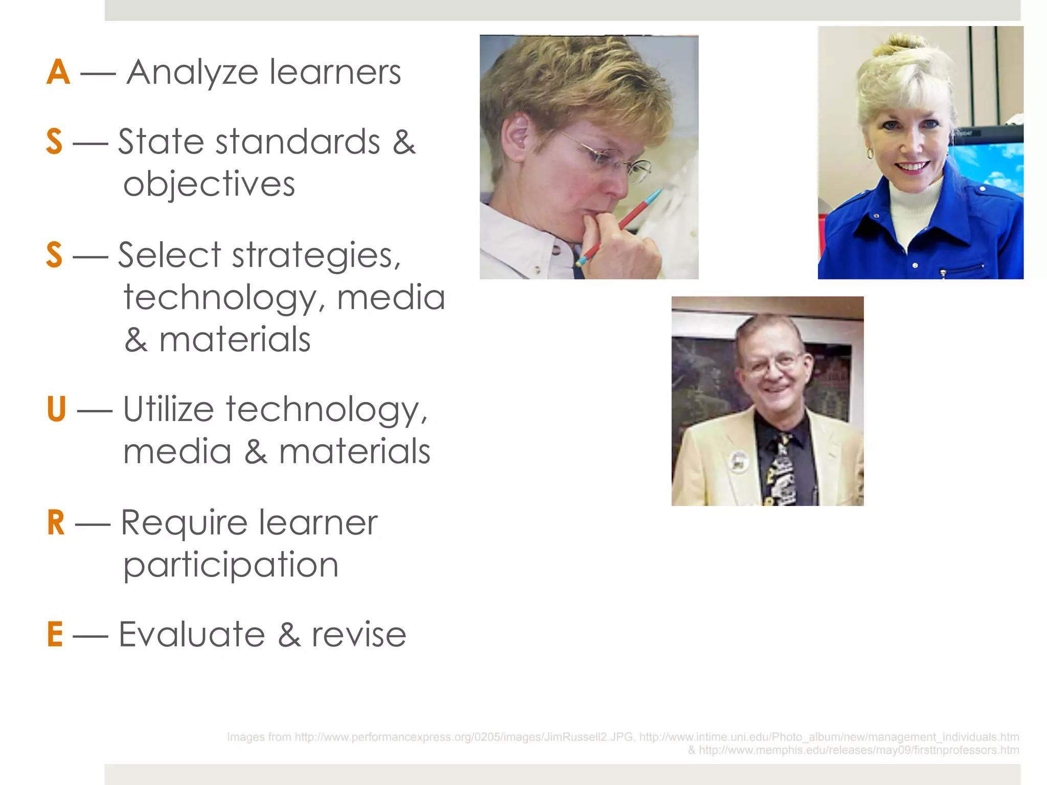A — Analyze learners

S — State standards &
    objectives

S — Select strategies,
    technology, media
    & materials

U — Utilize technology,
    media & materials

R — Require learner
    participation

E — Evaluate & revise

          Images from http://www.performancexpress.org/0205/images/JimRussell2.JPG, http://www.intime.uni.edu/Photo_album/new/management_individuals.htm
                                                                                             & http://www.memphis.edu/releases/may09/firsttnprofessors.htm
 