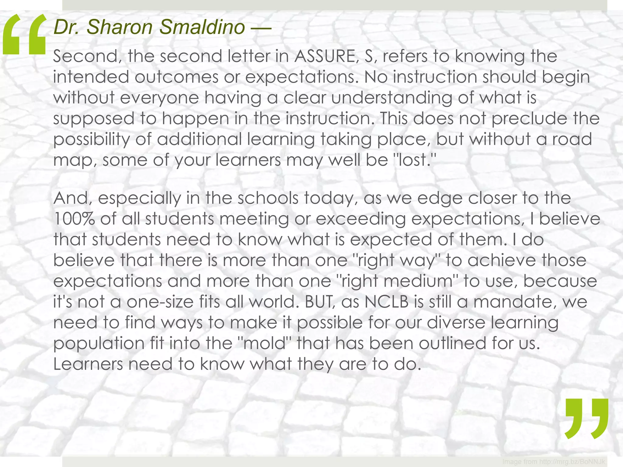 “
Dr. Sharon Smaldino —
Second, the second letter in ASSURE, S, refers to knowing the
intended outcomes or expectations. No instruction should begin
without everyone having a clear understanding of what is
supposed to happen in the instruction. This does not preclude the
possibility of additional learning taking place, but without a road
map, some of your learners may well be "lost."

And, especially in the schools today, as we edge closer to the
100% of all students meeting or exceeding expectations, I believe
that students need to know what is expected of them. I do
believe that there is more than one "right way" to achieve those
expectations and more than one "right medium" to use, because
it's not a one-size fits all world. BUT, as NCLB is still a mandate, we
need to find ways to make it possible for our diverse learning
population fit into the "mold" that has been outlined for us.
Learners need to know what they are to do.




                                                          Image from http://mrg.bz/BoNNJk
 
