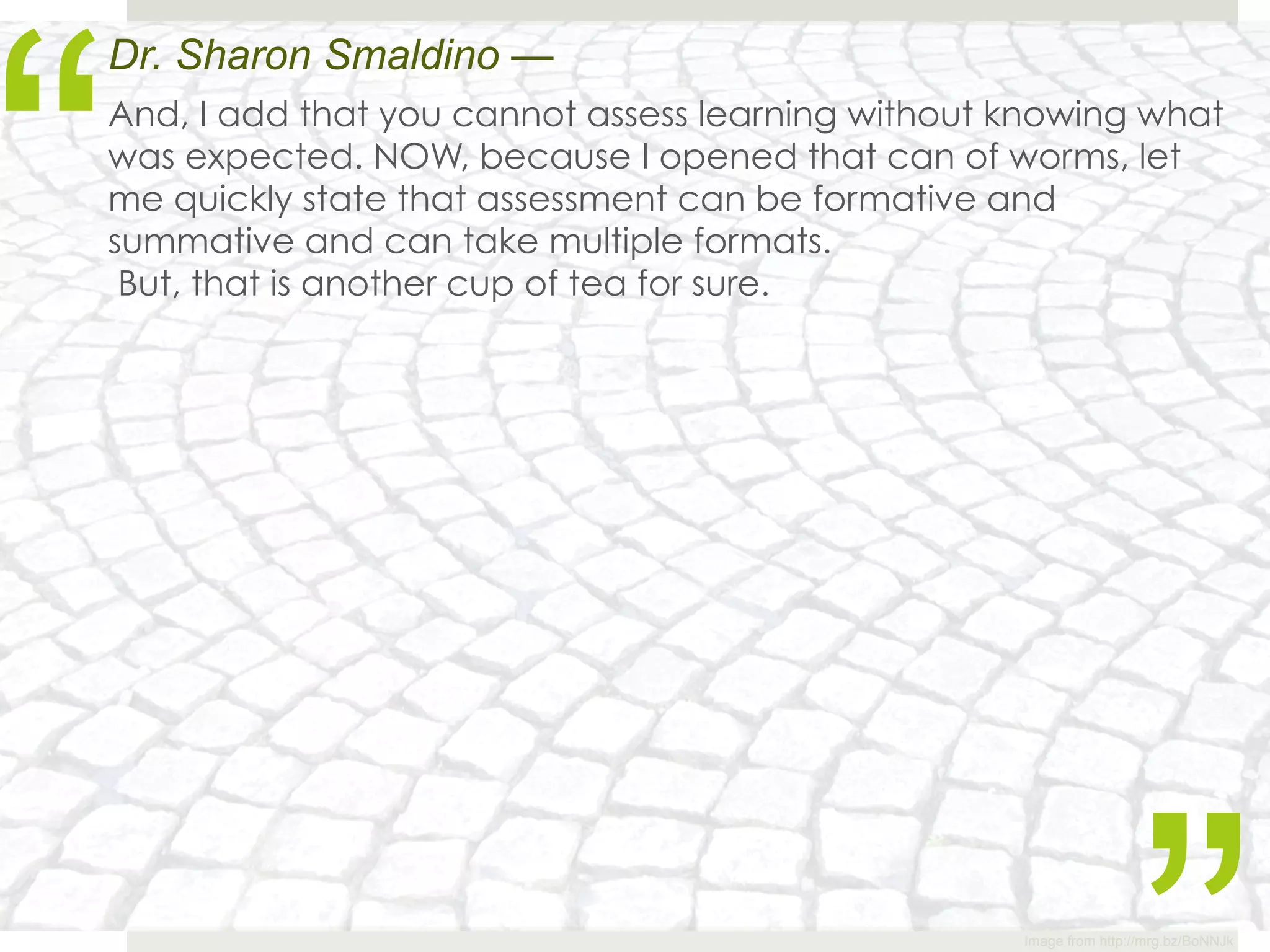 “
Dr. Sharon Smaldino —
And, I add that you cannot assess learning without knowing what
was expected. NOW, because I opened that can of worms, let
me quickly state that assessment can be formative and
summative and can take multiple formats.
 But, that is another cup of tea for sure.




                                                   Image from http://mrg.bz/BoNNJk
 