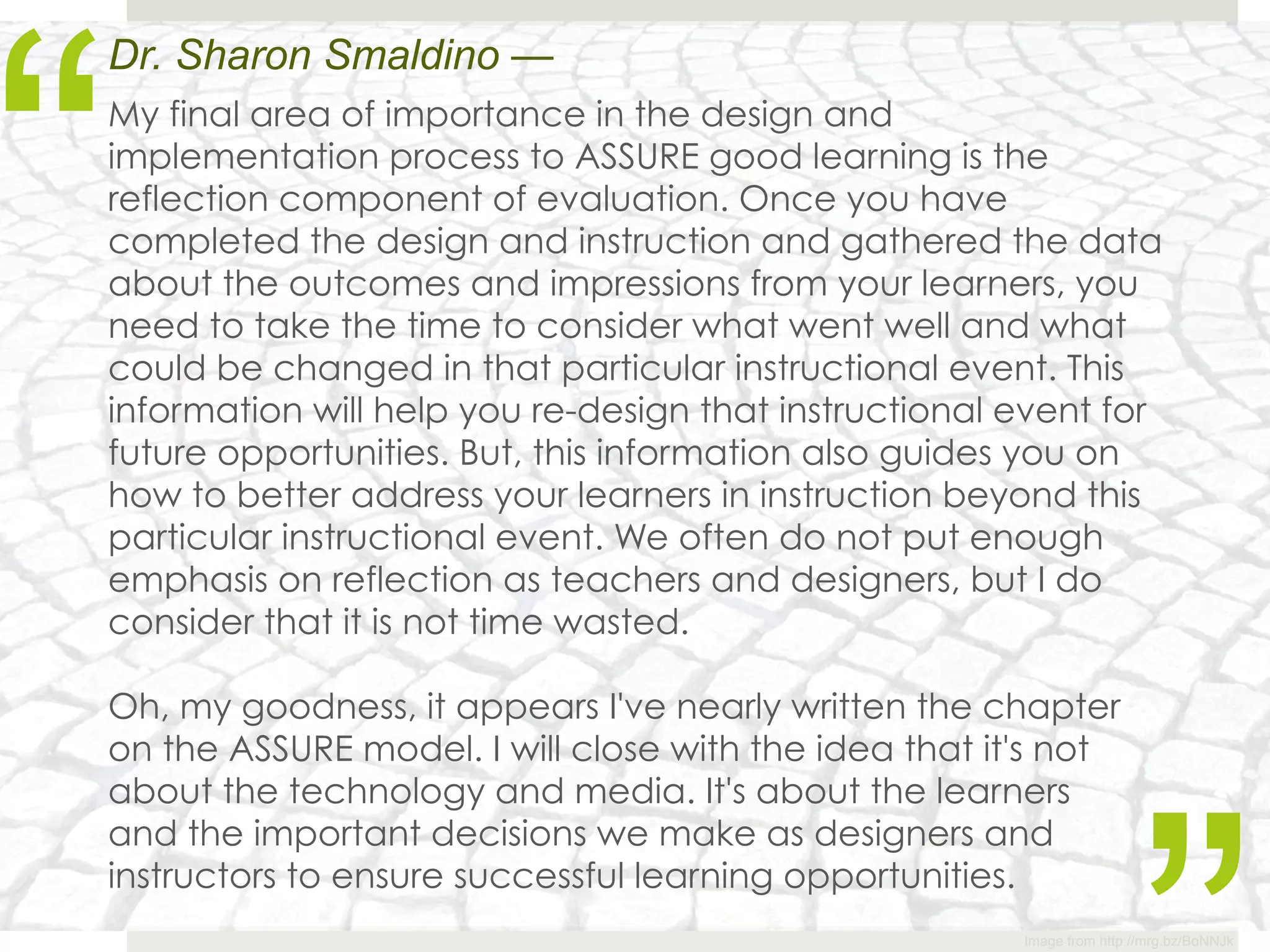 “
Dr. Sharon Smaldino —
My final area of importance in the design and
implementation process to ASSURE good learning is the
reflection component of evaluation. Once you have
completed the design and instruction and gathered the data
about the outcomes and impressions from your learners, you
need to take the time to consider what went well and what
could be changed in that particular instructional event. This
information will help you re-design that instructional event for
future opportunities. But, this information also guides you on
how to better address your learners in instruction beyond this
particular instructional event. We often do not put enough
emphasis on reflection as teachers and designers, but I do
consider that it is not time wasted.

Oh, my goodness, it appears I've nearly written the chapter
on the ASSURE model. I will close with the idea that it's not
about the technology and media. It's about the learners
and the important decisions we make as designers and
instructors to ensure successful learning opportunities.
                                                       Image from http://mrg.bz/BoNNJk
 