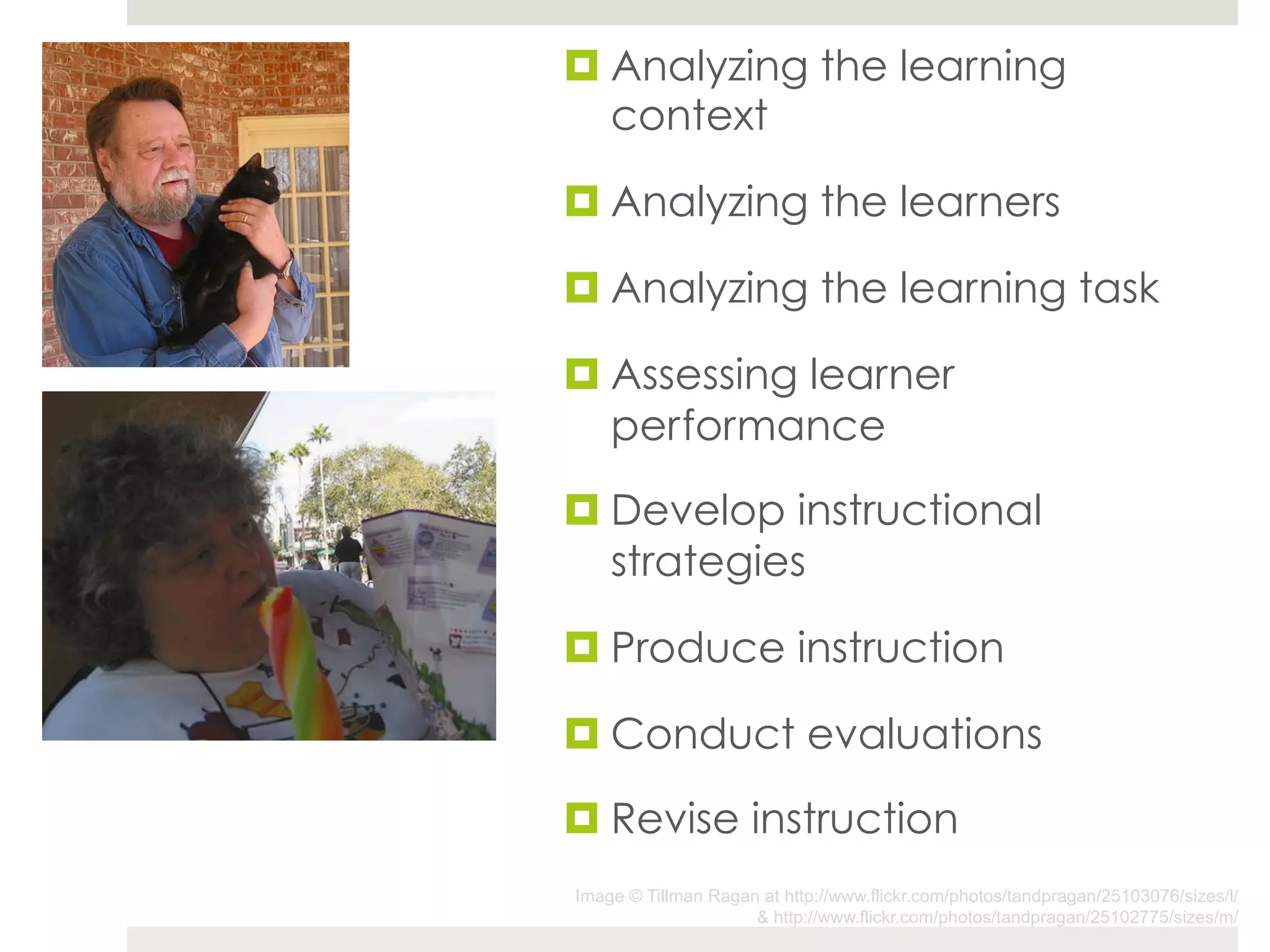 ¤ Analyzing the learning
   context

¤ Analyzing the learners

¤ Analyzing the learning task

¤ Assessing learner
   performance

¤ Develop instructional
   strategies

¤ Produce instruction

¤ Conduct evaluations

¤ Revise instruction
Image © Tillman Ragan at http://www.flickr.com/photos/tandpragan/25103076/sizes/l/
                     & http://www.flickr.com/photos/tandpragan/25102775/sizes/m/
 