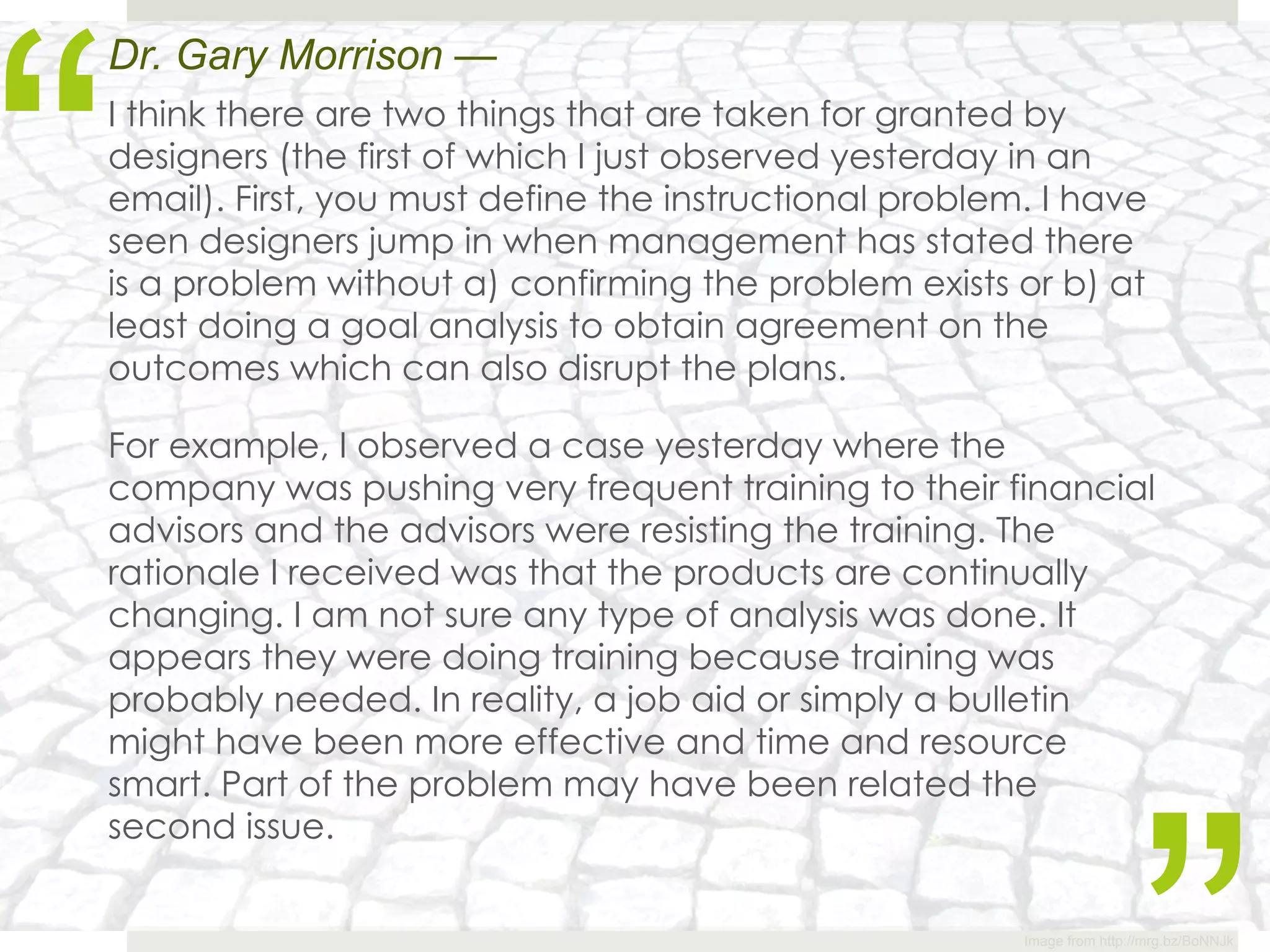 “
Dr. Gary Morrison —
I think there are two things that are taken for granted by
designers (the first of which I just observed yesterday in an
email). First, you must define the instructional problem. I have
seen designers jump in when management has stated there
is a problem without a) confirming the problem exists or b) at
least doing a goal analysis to obtain agreement on the
outcomes which can also disrupt the plans.

For example, I observed a case yesterday where the
company was pushing very frequent training to their financial
advisors and the advisors were resisting the training. The
rationale I received was that the products are continually
changing. I am not sure any type of analysis was done. It
appears they were doing training because training was
probably needed. In reality, a job aid or simply a bulletin
might have been more effective and time and resource
smart. Part of the problem may have been related the
second issue.


                                                        Image from http://mrg.bz/BoNNJk
 