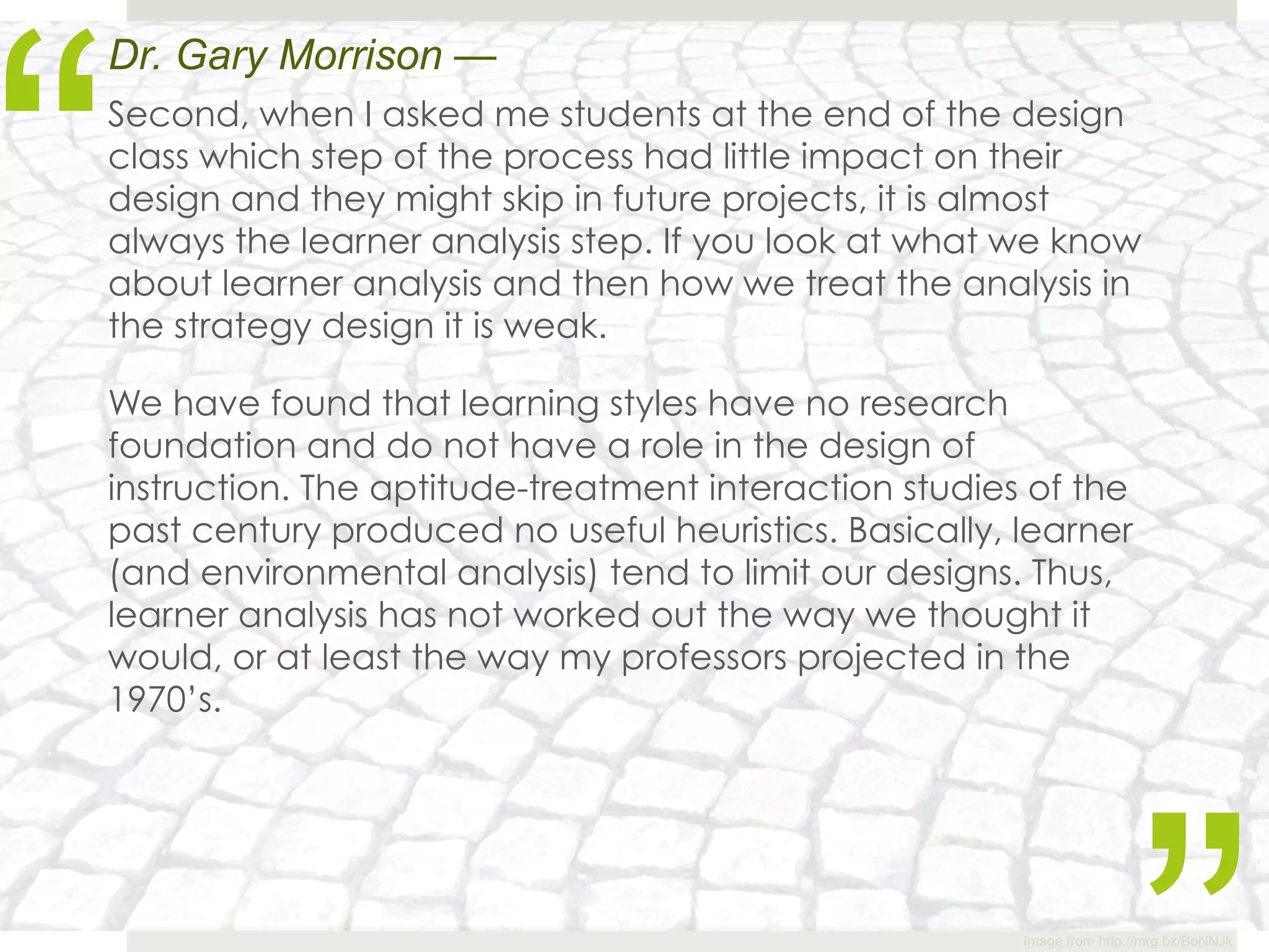 “
Dr. Gary Morrison —
Second, when I asked me students at the end of the design
class which step of the process had little impact on their
design and they might skip in future projects, it is almost
always the learner analysis step. If you look at what we know
about learner analysis and then how we treat the analysis in
the strategy design it is weak.

We have found that learning styles have no research
foundation and do not have a role in the design of
instruction. The aptitude-treatment interaction studies of the
past century produced no useful heuristics. Basically, learner
(and environmental analysis) tend to limit our designs. Thus,
learner analysis has not worked out the way we thought it
would, or at least the way my professors projected in the
1970’s.




                                                       Image from http://mrg.bz/BoNNJk
 