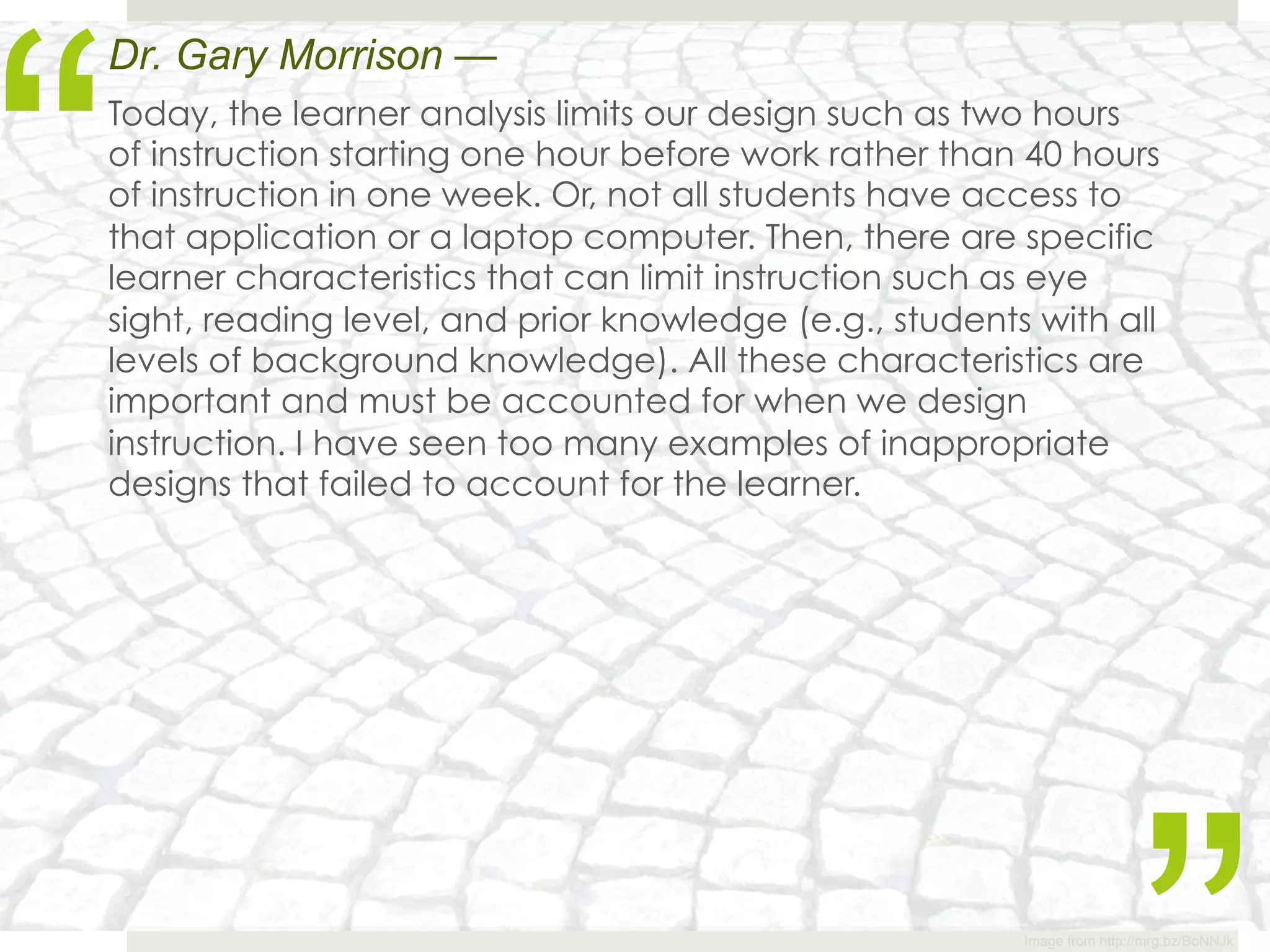 “
Dr. Gary Morrison —
Today, the learner analysis limits our design such as two hours
of instruction starting one hour before work rather than 40 hours
of instruction in one week. Or, not all students have access to
that application or a laptop computer. Then, there are specific
learner characteristics that can limit instruction such as eye
sight, reading level, and prior knowledge (e.g., students with all
levels of background knowledge). All these characteristics are
important and must be accounted for when we design
instruction. I have seen too many examples of inappropriate
designs that failed to account for the learner.




                                                         Image from http://mrg.bz/BoNNJk
 