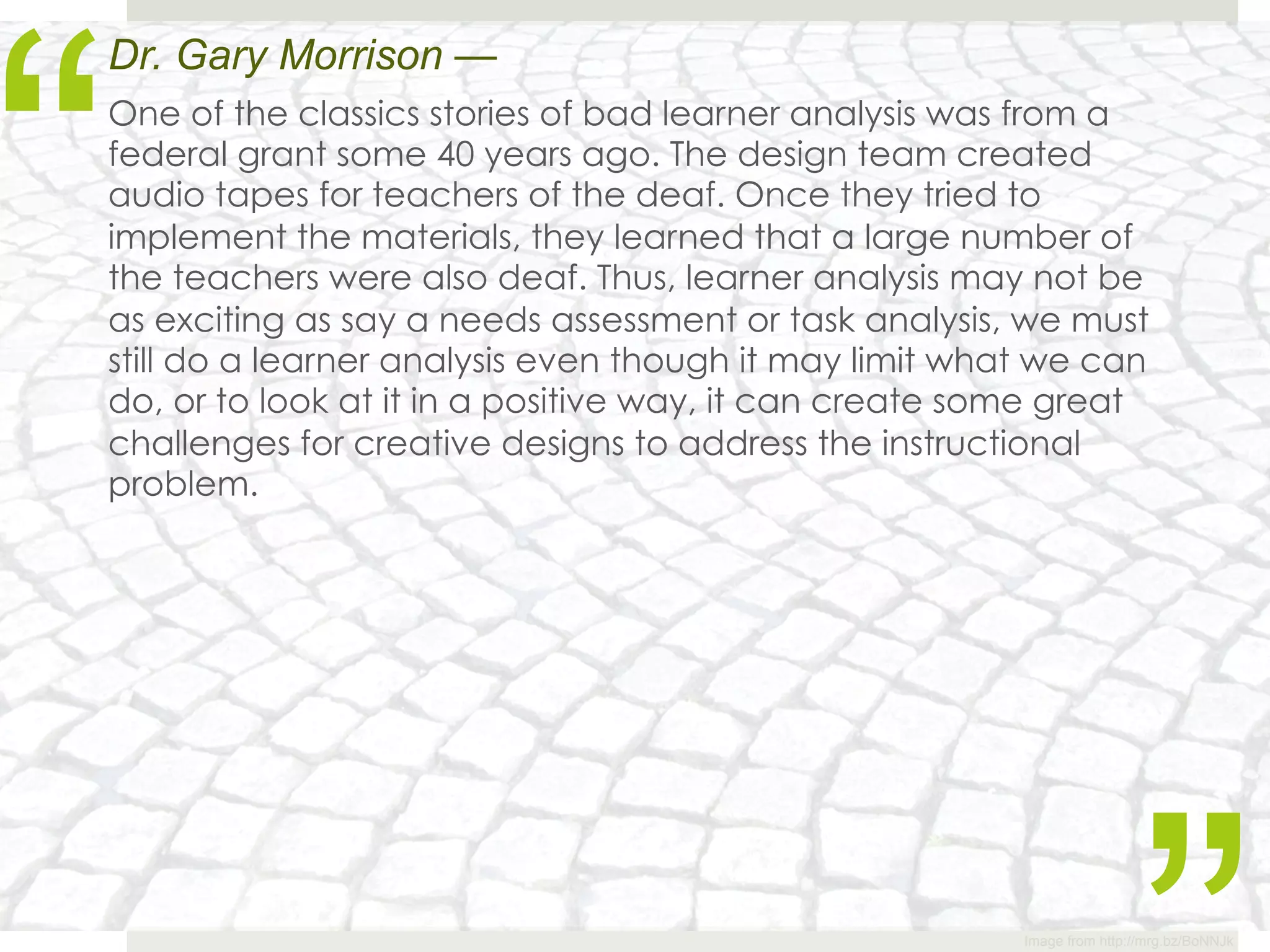 “
Dr. Gary Morrison —
One of the classics stories of bad learner analysis was from a
federal grant some 40 years ago. The design team created
audio tapes for teachers of the deaf. Once they tried to
implement the materials, they learned that a large number of
the teachers were also deaf. Thus, learner analysis may not be
as exciting as say a needs assessment or task analysis, we must
still do a learner analysis even though it may limit what we can
do, or to look at it in a positive way, it can create some great
challenges for creative designs to address the instructional
problem.




                                                        Image from http://mrg.bz/BoNNJk
 
