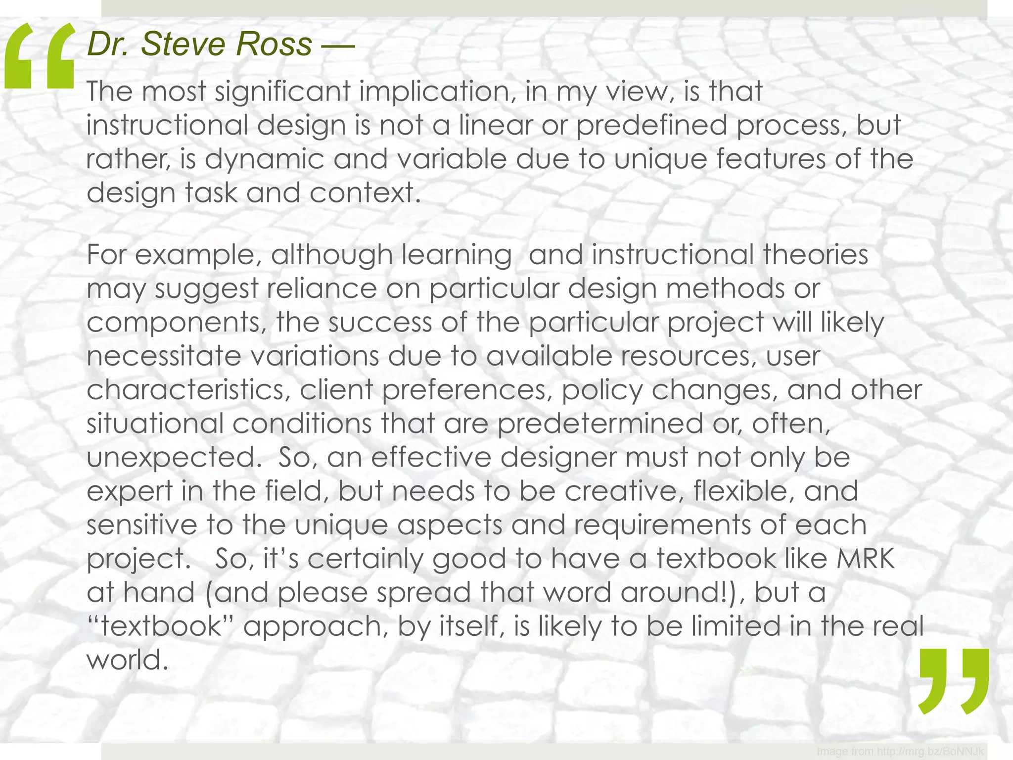 “
Dr. Steve Ross —
The most significant implication, in my view, is that
instructional design is not a linear or predefined process, but
rather, is dynamic and variable due to unique features of the
design task and context. 

For example, although learning  and instructional theories
may suggest reliance on particular design methods or
components, the success of the particular project will likely
necessitate variations due to available resources, user
characteristics, client preferences, policy changes, and other
situational conditions that are predetermined or, often,
unexpected.  So, an effective designer must not only be
expert in the field, but needs to be creative, flexible, and
sensitive to the unique aspects and requirements of each
project.   So, it’s certainly good to have a textbook like MRK
at hand (and please spread that word around!), but a
“textbook” approach, by itself, is likely to be limited in the real
world.


                                                          Image from http://mrg.bz/BoNNJk
 
