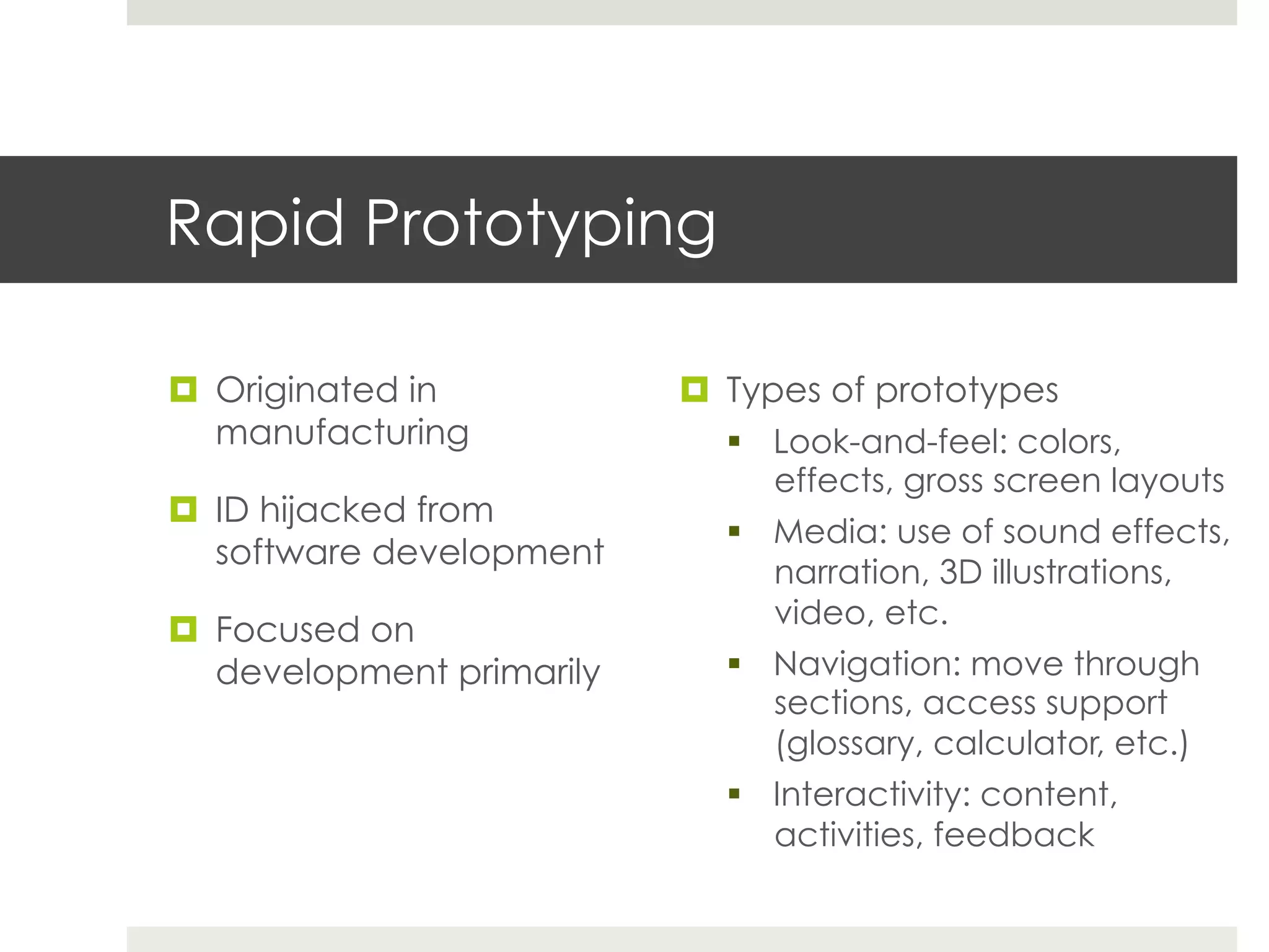 Rapid Prototyping

¤  Originated in           ¤  Types of prototypes
    manufacturing               §  Look-and-feel: colors,
                                    effects, gross screen layouts
¤  ID hijacked from
                                §  Media: use of sound effects,
    software development
                                    narration, 3D illustrations,
                                    video, etc.
¤  Focused on
    development primarily       §  Navigation: move through
                                    sections, access support
                                    (glossary, calculator, etc.)
                                §  Interactivity: content,
                                    activities, feedback
 