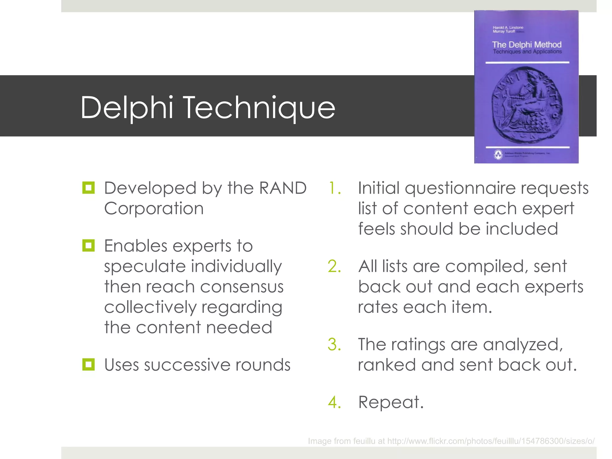 Delphi Technique

¤  Developed by the RAND         1.  Initial questionnaire requests
    Corporation                       list of content each expert
                                      feels should be included
¤  Enables experts to
    speculate individually        2.  All lists are compiled, sent
    then reach consensus              back out and each experts
    collectively regarding            rates each item.
    the content needed
                                  3.  The ratings are analyzed,
¤  Uses successive rounds            ranked and sent back out.

                                  4.  Repeat.

                             Image from feuillu at http://www.flickr.com/photos/feuilllu/154786300/sizes/o/
 