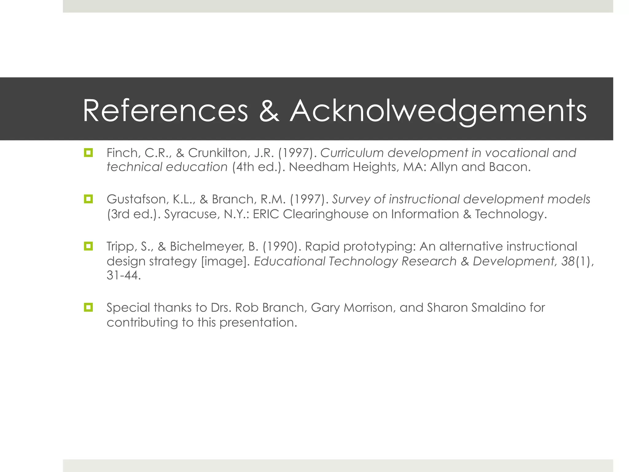 References & Acknolwedgements
¤  Finch, C.R., & Crunkilton, J.R. (1997). Curriculum development in vocational and
    technical education (4th ed.). Needham Heights, MA: Allyn and Bacon.

¤  Gustafson, K.L., & Branch, R.M. (1997). Survey of instructional development models
    (3rd ed.). Syracuse, N.Y.: ERIC Clearinghouse on Information & Technology.

¤  Tripp, S., & Bichelmeyer, B. (1990). Rapid prototyping: An alternative instructional
    design strategy [image]. Educational Technology Research & Development, 38(1),
    31-44.

¤  Special thanks to Drs. Rob Branch, Gary Morrison, and Sharon Smaldino for
    contributing to this presentation.
 