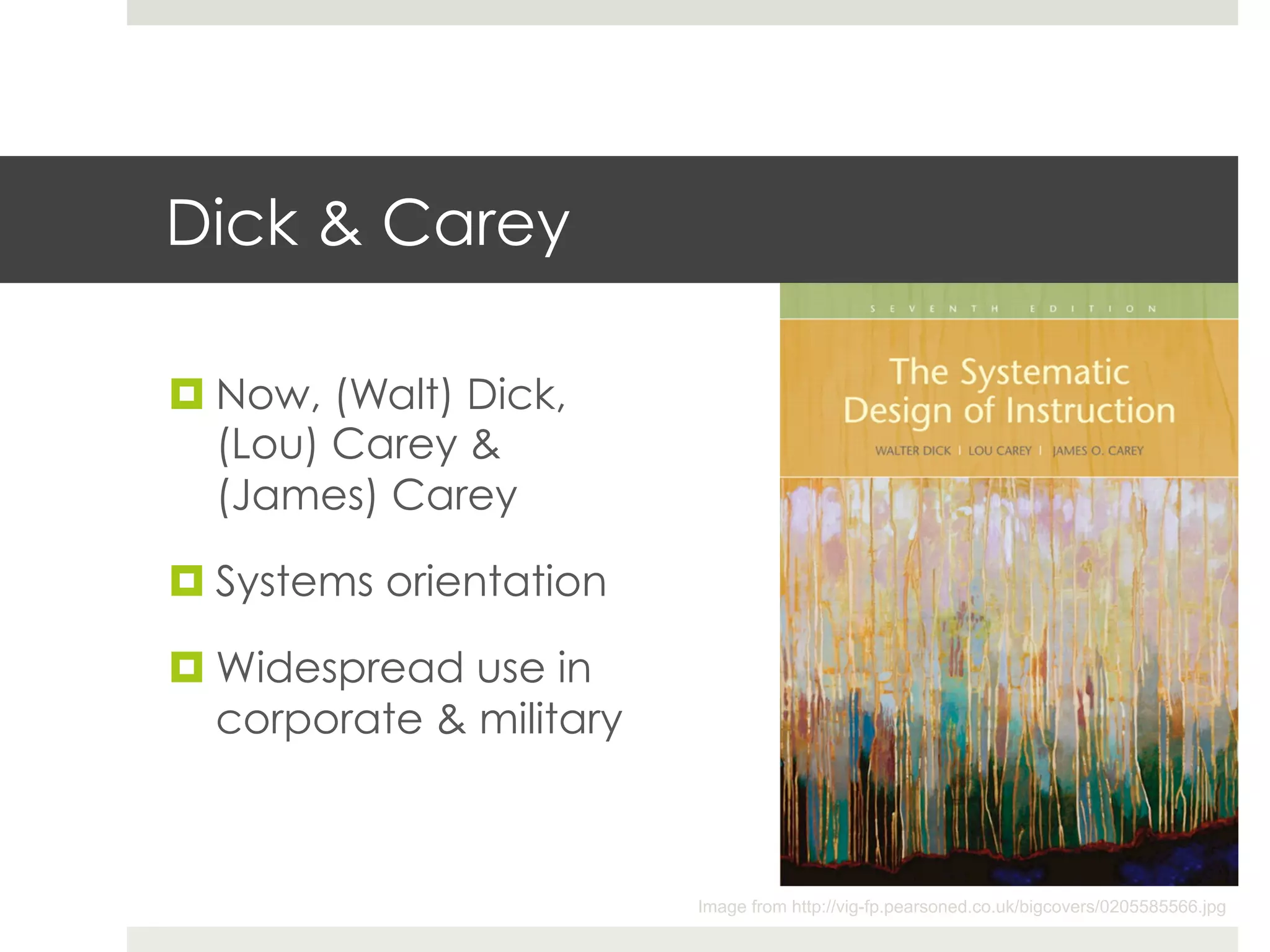 Dick & Carey

¤ Now, (Walt) Dick,
   (Lou) Carey &
   (James) Carey

¤ Systems orientation

¤ Widespread use in
   corporate & military



                          Image from http://vig-fp.pearsoned.co.uk/bigcovers/0205585566.jpg
 
