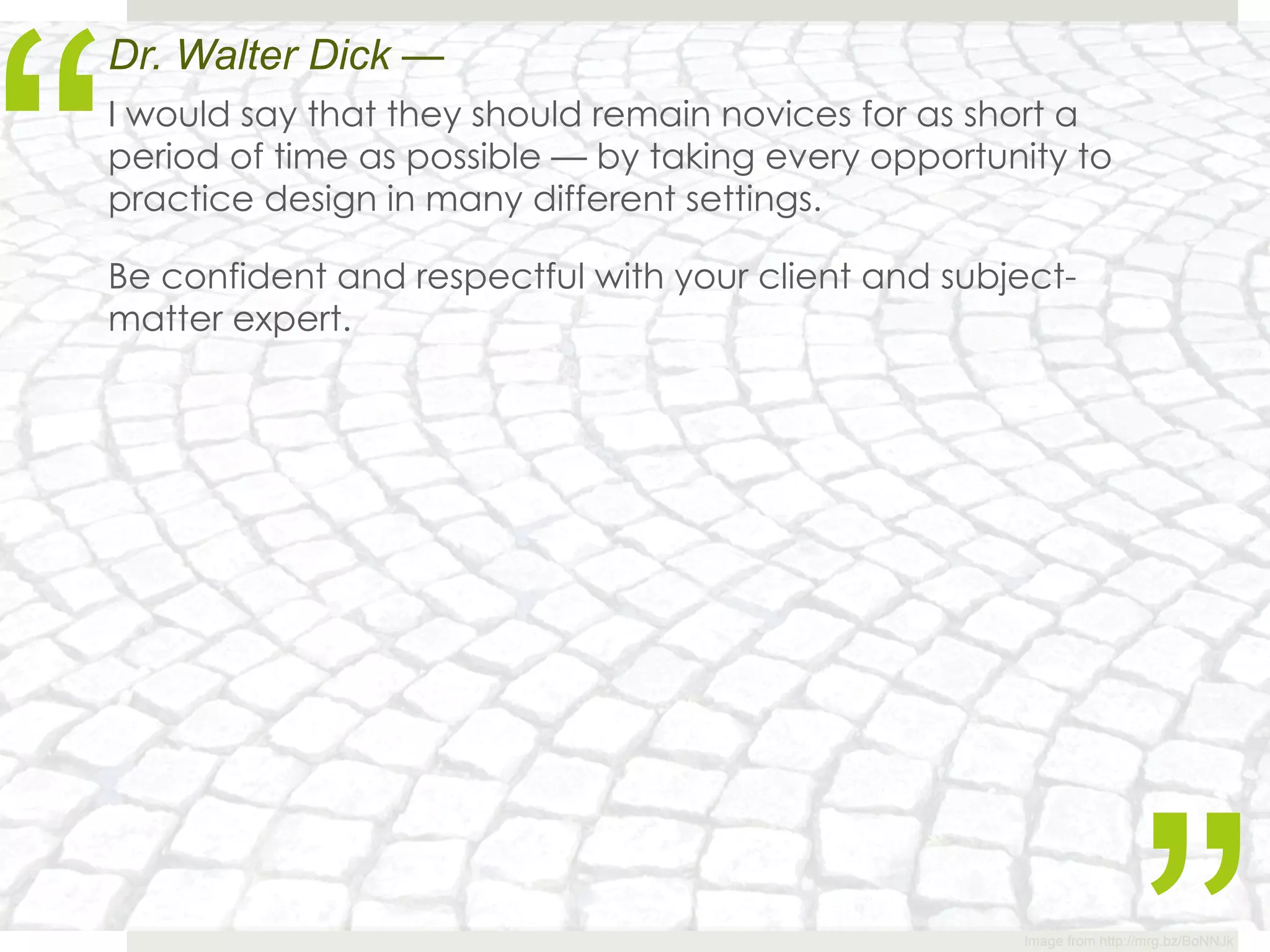 “
Dr. Walter Dick —
I would say that they should remain novices for as short a
period of time as possible — by taking every opportunity to
practice design in many different settings.

Be confident and respectful with your client and subject-
matter expert.




                                                     Image from http://mrg.bz/BoNNJk
 