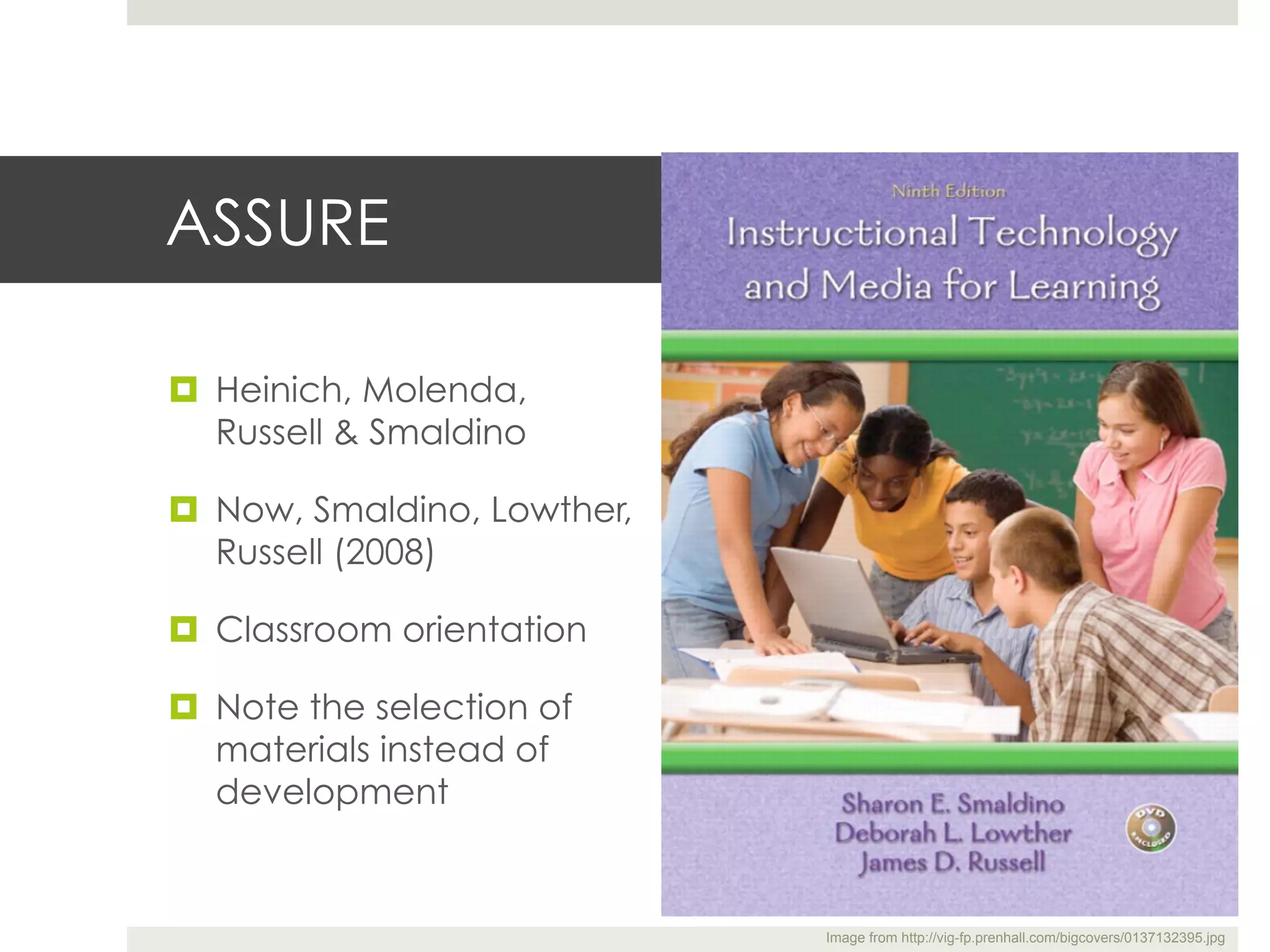 ASSURE

¤  Heinich, Molenda,
    Russell & Smaldino

¤  Now, Smaldino, Lowther,
    Russell (2008)

¤  Classroom orientation

¤  Note the selection of
    materials instead of
    development


                              Image from http://vig-fp.prenhall.com/bigcovers/0137132395.jpg
 