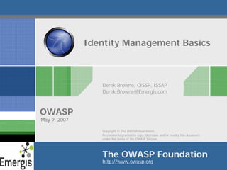 Identity Management Basics



                 Derek Browne, CISSP, ISSAP
                 Derek.Browne@Emergis.com



OWASP
May 9, 2007

                 Copyright © The OWASP Foundation
                 Permission is granted to copy, distribute and/or modify this document
                 under the terms of the OWASP License.




                 The OWASP Foundation
                 http://www.owasp.org
 