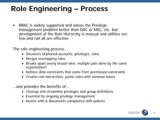 Role Engineering – Process

   RBAC is widely supported and solves the Privilege
   management problem better than DAC or MAC, etc. but
   development of the Role Hierarchy is manual and utilities are
   few and not all are effective.

The role engineering process…
      Discovers Orphaned accounts, privileges, roles
      Merges overlapping roles
      Breaks apart overly broad roles: multiple jobs done by the same
      organization?
      Defines Role constraints that come from permission constraints
      Creates role hierarchies: junior roles with common bases

…and provides the benefits of…
      Cleanup and streamline privileges and group definitions
      Essential for ongoing privilege management
      Assists with & documents compliance with policies


                                                                        OWASP   12
 