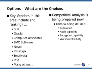 Options - What are the Choices

 Key Vendors in this     Competitive Analysis is
 area include (no        being prepared now
 ranking) …                Criteria being defined…
                              Federation
   Sun
                              Audit capability
   Oracle
                              Encryption capability
   Computer Associates        Workflow flexibility
   BMC Software
   Novell
   Passlogix
   Imprivata
   RSA
   Many others…                           OWASP       29
 