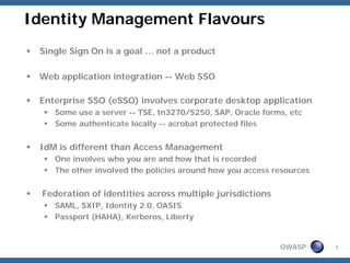 Identity Management Flavours
 Single Sign On is a goal … not a product

 Web application integration -- Web SSO

 Enterprise SSO (eSSO) involves corporate desktop application
     Some use a server -- TSE, tn3270/5250, SAP, Oracle forms, etc
     Some authenticate locally -- acrobat protected files


 IdM is different than Access Management
     One involves who you are and how that is recorded
     The other involved the policies around how you access resources


  Federation of identities across multiple jurisdictions
     SAML, SXIP, Identity 2.0, OASIS
     Passport (HAHA), Kerberos, Liberty


                                                            OWASP      3
 