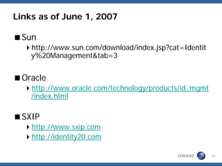 Links as of June 1, 2007

 Sun
    http://www.sun.com/download/index.jsp?cat=Identit
    y%20Management&tab=3


 Oracle
    http://www.oracle.com/technology/products/id_mgmt
    /index.html

 SXIP
    http://www.sxip.com
    http://identity20.com

                                             OWASP      31
 