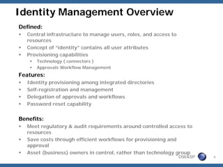 Identity Management Overview
Defined:
   Central infrastructure to manage users, roles, and access to
   resources
   Concept of “identity” contains all user attributes
   Provisioning capabilities
      Technology ( connectors )
      Approvals Workflow Management
Features:
   Identity provisioning among integrated directories
   Self-registration and management
   Delegation of approvals and workflows
   Password reset capability


Benefits:
   Meet regulatory & audit requirements around controlled access to
   resources
   Save costs through efficient workflows for provisioning and
   approval
   Asset (business) owners in control, rather than technology group
                                                                  OWASP   4
 