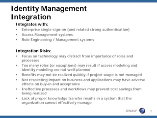 Identity Management
Integration
 Integrates with:
   Enterprise single-sign-on (and related strong authentication)
   Access Management systems
   Role Engineering / Management systems


 Integration Risks:
   Focus on technology may distract from importance of roles and
   processes
   Too many roles (or exceptions) may result if access modeling and
   identity modeling are not well-planned
   Benefits may not be realized quickly if project scope is not managed
   Not respecting impact on business and applications may have adverse
   effects on buy-in and acceptance
   Ineffective processes and workflows may prevent cost savings from
   being realized
   Lack of proper knowledge transfer results in a system that the
   organization cannot effectively manage

                                                             OWASP        5
 