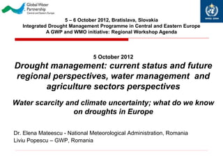 5 – 6 October 2012, Bratislava, Slovakia
   Integrated Drought Management Programme in Central and Eastern Europe
             A GWP and WMO initiative: Regional Workshop Agenda




                               5 October 2012
Drought management: current status and future
regional perspectives, water management and
       agriculture sectors perspectives
Water scarcity and climate uncertainty; what do we know
                 on droughts in Europe

Dr. Elena Mateescu - National Meteorological Administration, Romania
Liviu Popescu – GWP, Romania
 