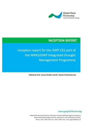 INCEPTION REPORT

Inception report for the GWP CEE part of
     the WMO/GWP Integrated Drought
               Management Programme



       Edited by Prof. Janusz Kindler and Dr. Danka Thalmeinerova




        Global Water Partnership Central and Eastern Europe (GWP CEE), Regional Secretariat
               Slovak Hydrometeorological Institute, Jeseniova 17, 833 15 Bratislava, Slovakia
                  Phone: +421 2 5941 5224, Fax: +421 2 5941 5273, e-mail: gwpcee@shmu.sk
                                                                               info@gwp.org
 