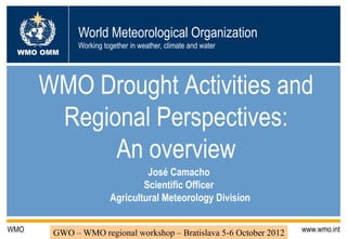 World Meteorological Organization
             Working together in weather, climate and water
 WMO OMM




      WMO Drought Activities and
       Regional Perspectives:
            An overview
                                José Camacho
                               Scientific Officer
                       Agricultural Meteorology Division

WMO    GWO – WMO regional workshop – Bratislava 5-6 October 2012   www.wmo.int
 