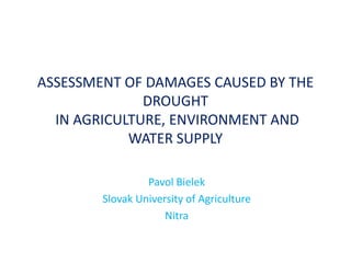 ASSESSMENT OF DAMAGES CAUSED BY THE
              DROUGHT
  IN AGRICULTURE, ENVIRONMENT AND
            WATER SUPPLY

                 Pavol Bielek
        Slovak University of Agriculture
                     Nitra
 