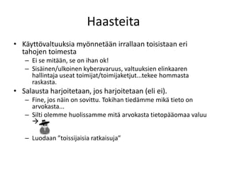 Haasteita
• Käyttövaltuuksia myönnetään irrallaan toisistaan eri
  tahojen toimesta
   – Ei se mitään, se on ihan ok!
   – Sisäinen/ulkoinen kyberavaruus, valtuuksien elinkaaren
     hallintaja useat toimijat/toimijaketjut...tekee hommasta
     raskasta.
• Salausta harjoitetaan, jos harjoitetaan (eli ei).
   – Fine, jos näin on sovittu. Tokihan tiedämme mikä tieto on
     arvokasta...
   – Silti olemme huolissamme mitä arvokasta tietopääomaa valuu
     

   – Luodaan ”toissijaisia ratkaisuja”
 