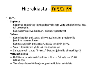 Hierakiasta - ‫אין בעיות‬
• mm.
  Sopimus
  – Sopimus on päätös toimijoiden välisestä valtuushallinnasta. Yksi
    tai useampia.
  – Kun sopimus revoikoidaan, oikeudet poistuvat
  Salaus
  – Kun oikeudet poistuvat, siirtyy avain esim. providerille
    (sopimuksen mukaan).
  – Kun salausavain poistetaan, pääsy tietoihin estyy.
  – Salaus toimii vain yhdessä roolien kanssa
  – Salataan vain dataa ”in-rest”. Datan sijainnilla ei merkitystä.
  Valtuushallinta
  – Hallittava moniedustuksellisuus  - ts, ”sinulla on JO tili
    iCloudissa.
  – Ymmärrys henkilöiden ja organisaatioiden suhteista.
 