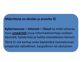 Määrittelyt on tänään jo annettu 

Kyberavaruus = Internet = Cloud tai mikä tahansa
muu ympäristö jossa informaatiovirtoja voidaan
käsitellä, hyödyntää ja hallita tietoteknisin keinoin.
Tämä EI ota kantaa onko käytettävä tietotekninen
ympäristö valtiollinen, kaupallinen tai yksityinen
 
