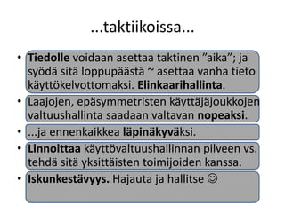 ...taktiikoissa...
• Tiedolle voidaan asettaa taktinen ”aika”; ja
  syödä sitä loppupäästä ~ asettaa vanha tieto
  käyttökelvottomaksi. Elinkaarihallinta.
• Laajojen, epäsymmetristen käyttäjäjoukkojen
  valtuushallinta saadaan valtavan nopeaksi.
• ...ja ennenkaikkea läpinäkyväksi.
• Linnoittaa käyttövaltuushallinnan pilveen vs.
  tehdä sitä yksittäisten toimijoiden kanssa.
• Iskunkestävyys. Hajauta ja hallitse 
 