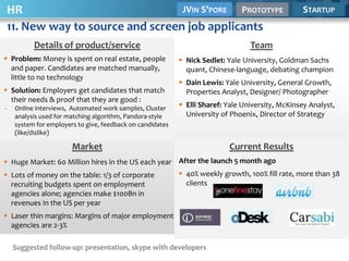 HR                              JVIN S’PORE PROTOTYPE                                             STARTUP
11. New way to source and screen job applicants
          Details of product/service                                             Team
 Problem: Money is spent on real estate, people            Nick Sedlet: Yale University, Goldman Sachs
  and paper. Candidates are matched manually,                quant, Chinese-language, debating champion
  little to no technology
                                                            Dain Lewis: Yale University, General Growth,
 Solution: Employers get candidates that match              Properties Analyst, Designer/ Photographer
  their needs & proof that they are good :
–   Online interviews, Automated work samples, Cluster      Elli Sharef: Yale University, McKinsey Analyst,
    analysis used for matching algorithm, Pandora-style      University of Phoenix, Director of Strategy
    system for employers to give, feedback on candidates
    (like/dislike)

                       Market                                             Current Results
 Huge Market: 60 Million hires in the US each year After the launch 5 month ago
 Lots of money on the table: 1/3 of corporate              40% weekly growth, 100% fill rate, more than 38
  recruiting budgets spent on employment                     clients
  agencies alone; agencies make $100Bn in
  revenues in the US per year
 Laser thin margins: Margins of major employment
  agencies are 2-3%

    Suggested follow-up: presentation, skype with developers
 