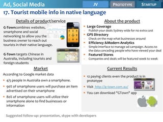 Ad, Social Media                      JV                                PROTOTYPE            STARTUP
17. Tourist mobile info in native language
        Details of product/service                               About the product
G-Towncombines websites,                           Large Coverage
smartphone and social                             –   Publish your deals Sydney wide for no extra cost
networking to allow you the                        GPS Directory
                                                  –   Check on the map what businesses around
business owner to reach out
                                                   Efficiency &Modern Analytics
tourists in their native language.
                                                  –   Simple interface to manage ad campaign. Access to
                                                      the data conceding people who have viewed your deal
G-Town targets Chinese in                          Featured Stores
Australia, including tourists and                 –   Companies and deals will be featured week to week
foreign students
                    Market                                         Current Results
According to Google market data
                                                   12 paying clients even the product is in
 4/5 people in Australia own a smartphone.         prototype
 90% of smartphone users will purchase an item    Visit http://g-town.com.au/
  advertised on their smartphone
                                                   You can download "GTown" app
 80% of smartphone users will utilize their
  smartphone alone to find businesses or
  information

 Suggested follow-up: presentation, skype with developers
 
