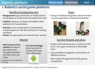 Robotic platform                PASSED CHECK                               PROTOTYPE             SEED
 1. Robotics social game platform
           Details of product/service                                          Team
 Background:Huge penetration of mobile devices        Group of hardware engineers with more than
  and progress in wireless and microelectronics tech.   10 years experience in industrial telemetry.
 Problem: absence of cheap and reliable robot
  platforms for householders.
 Solution: smart combination of smartphones
  computing power with the mechanics of moving
  machines.
 Result: new generation of entertainment solution

                          Market                                  Current Results and plans
 Real interest of the                                    Works with Android devices. Control via WiFi
                                  Two-level strategy:     of 3G. Two types of devices at affordable
  market: Romotive*                More than half of
  has raised $115k                                         costs
                                   revenue will come
  through Kickstarter              from selling apps      Vast possibility of upgrades and inclusion of
  and have 1000 pre-                                       different sensors
  order.
                                                          Real world and augmented reality games,
*competitor with less profound
technology
                                                           competitions

Suggested follow-up: presentation, skype with the developers
 
