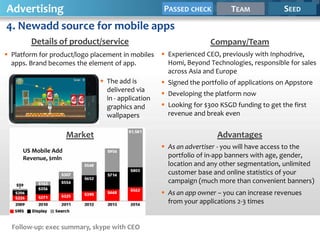 Advertising                   PASSED CHECK                                TEAM             SEED

4. Newadd source for mobile apps
        Details of product/service                                 Company/Team
 Platform for product/logo placement in mobiles    Experienced CEO, previously with Inphodrive,
  apps. Brand becomes the element of app.            Homi, Beyond Technologies, responsible for sales
                                                     across Asia and Europe
                               The add is          Signed the portfolio of applications on Appstore
                                delivered via
                                                    Developing the platform now
                                in - application
                                graphics and        Looking for $300 KSGD funding to get the first
                                wallpapers           revenue and break even


                     Market                                          Advantages
                                                    As an advertiser - you will have access to the
     US Mobile Add
     Revenue, $mln                                   portfolio of in-app banners with age, gender,
                                                     location and any other segmentation, unlimited
                                                     customer base and online statistics of your
                                                     campaign (much more than convenient banners)
                                                    As an app owner – you can increase revenues
                                                     from your applications 2-3 times


  Follow-up: exec summary, skype with CEO
 