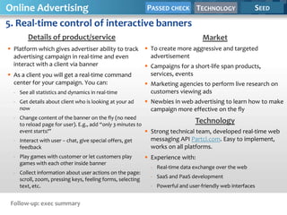 Online Advertising                PASSED CHECK                                   TECHNOLOGY             SEED

5. Real-time control of interactive banners
        Details of product/service                                                 Market
 Platform which gives advertiser ability to track  To create more aggressive and targeted
  advertising campaign in real-time and even         advertisement
  interact with a client via banner                 Campaigns for a short-life span products,
 As a client you will get a real-time command       services, events
  center for your campaign. You can:                Marketing agencies to perform live research on
  - See all statistics and dynamics in real-time     customers viewing ads
  - Get details about client who is looking at your ad       Newbies in web advertising to learn how to make
    now                                                       campaign more effective on the fly
  - Change content of the banner on the fly (no need
    to reload page for user). E.g., add “only 3 minutes to
                                                                              Technology
    event starts!”                                          Strong technical team, developed real-time web
  - Interact with user – chat, give special offers, get       messaging API Partcl.com. Easy to implement,
    feedback                                                  works on all platforms.
  - Play games with customer or let customers play           Experience with:
    games with each other inside banner
                                                              - Real-time data exchange over the web
  - Collect information about user actions on the page:
    scroll, zoom, pressing keys, feeling forms, selecting     - SaaS and PaaS development
    text, etc.                                                - Powerful and user-friendly web interfaces


 Follow-up: exec summary
 
