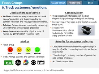 Focus Groups                                        PASSED CHECK       PROTOTYPE            SEED
 6. Track customers’ emotions
         Details of product/service                                  Company/Team
 Problem: No decent way to estimate and track        The project is at intersection of medical
  people's emotion and thus misreading in              diagnostics psychology and signals analyzing
  content valuation and focus groups surveillance.    Core developer has been in the field of research
 Solution: Determine user emotion by measuring        since 1970s
  unconditioned physiological processes               Successfully
 Know-how: determines the physical state of           implementation of GSR
  human by galvanic skin response (GSR)                technology for mobile
                                                       sleep prevent system

                    Market                                Benefits for customer web-sites
 Focus group
                                                      Capture real emotional feedback (physiological
                                                       reactions) while consuming content – similar to
                                                       lie detector
                                                      "True Ratings“ - not only number of people but
 Media ratings systems and Content valuation
                                                       also sensed emotions
                                                      No direct competition



   Suggested follow-up: executive summary, skype with researcher
 